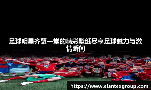 足球明星齐聚一堂的精彩壁纸尽享足球魅力与激情瞬间
